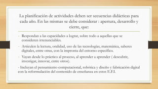 La planificación de actividades deben ser secuencias didácticas para
cada año. En las mismas se debe considerar : apertura, desarrollo y
cierre, que:
- Respondan a las capacidades a lograr, sobre todo a aquellas que se
consideren irrenunciables.
- Articulen la lectura, oralidad, uso de las tecnologías, matemática, saberes
digitales, entre otras, con la impronta del entorno específico.
- Vayan desde lo práctico al proceso, al aprender a aprender ( descubrir,
investigar, innovar, entre otros).
- Incluyan el pensamiento computacional, robótica y diseño y fabricación digital
con la reformulación del contenido de enseñanza en estos E.F.I.
 