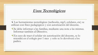 Usos Tecnológicos
 Las herramientas tecnológicas (netbooks, mp3, celulares, etc) se
utilizan con fines pedagógicos y con autorización del docente.
Se debe informar a las familias, mediante una nota a las mismas.
Informar también al Directivo.
En caso de traer el celular sin autorización del docente, se lo
retendrá en el colegio por 1 mes y solo se lo devolverá a los
padres.
 