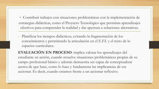 - Contribuir trabajos con situaciones problemáticas con la implementación de
estrategias didácticas, como el Proyecto Tecnológico que permitan aprendizajes
efectivos para comprender la realidad y dar apertura a soluciones alternativas.
- Planificar los tiempos didácticos, evitando la fragmentación de los
conocimientos y permitiendo la articulación en el E.F.I. y el resto de lo
espacios curriculares.
EVALUACIÓN EN PROCESO: implica valorar los aprendizajes del
estudiante en acción, cuando resuelve situaciones problemáticas propias de su
campo profesional básico y además demuestra ser capaz de conceptualizar
acerca de que hace, como lo hace y fundamenta las implicancias de ese
accionar. Es decir, cuando estamos frente a un accionar reflexivo.
 