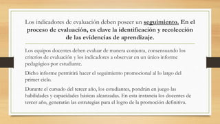 Los indicadores de evaluación deben poseer un seguimiento. En el
proceso de evaluación, es clave la identificación y recolección
de las evidencias de aprendizaje.
Los equipos docentes deben evaluar de manera conjunta, consensuando los
criterios de evaluación y los indicadores a observar en un único informe
pedagógico por estudiante.
Dicho informe permitirá hacer el seguimiento promocional al lo largo del
primer ciclo.
Durante el cursado del tercer año, los estudiantes, pondrán en juego las
habilidades y capacidades básicas alcanzadas. En esta instancia los docentes de
tercer año, generarán las estrategias para el logro de la promoción definitiva.
 