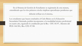 En el Sistema de Gestión de Estudiantes se registrarán de esta manera,
entendiendo que los dos primeros niveles implican aprendizajes pendientes que
deberán reflejar en el sistema.
Los estudiantes que hayan concluidos el Ciclo Básico en la Educación
Secundaria Orientada, podrán incorporarse a la modalidad técnico profesional
en cuarto año, siguiendo lo establecido por la Res. CFE 18/07, Decreto del
PEN 144/08 y Res. CFE 47/08.
 