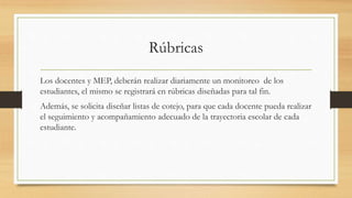 Rúbricas
Los docentes y MEP, deberán realizar diariamente un monitoreo de los
estudiantes, el mismo se registrará en rúbricas diseñadas para tal fin.
Además, se solicita diseñar listas de cotejo, para que cada docente pueda realizar
el seguimiento y acompañamiento adecuado de la trayectoria escolar de cada
estudiante.
 