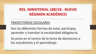 RES. MINSITERIAL 188/18 - NUEVO
RÉGIMEN ACADÉMICO
TRAYECTORIAS ESCOLARES
Son las diferentes formas de estar, participar,
aprender y transitar la escolaridad obligatoria.
Se pone en el centro de la toma de decisiones a
los estudiantes y el aprendizaje.
 
