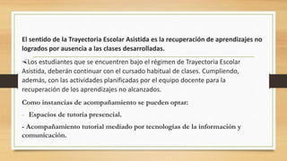 El sentido de la Trayectoria Escolar Asistida es la recuperación de aprendizajes no
logrados por ausencia a las clases desarrolladas.
Los estudiantes que se encuentren bajo el régimen de Trayectoria Escolar
Asistida, deberán continuar con el cursado habitual de clases. Cumpliendo,
además, con las actividades planificadas por el equipo docente para la
recuperación de los aprendizajes no alcanzados.
Como instancias de acompañamiento se pueden optar:
- Espacios de tutoría presencial.
- Acompañamiento tutorial mediado por tecnologías de la información y
comunicación.
 