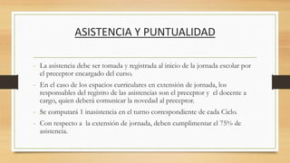 ASISTENCIA Y PUNTUALIDAD
- La asistencia debe ser tomada y registrada al inicio de la jornada escolar por
el preceptor encargado del curso.
- En el caso de los espacios curriculares en extensión de jornada, los
responsables del registro de las asistencias son el preceptor y el docente a
cargo, quien deberá comunicar la novedad al preceptor.
- Se computará 1 inasistencia en el turno correspondiente de cada Ciclo.
- Con respecto a la extensión de jornada, deben cumplimentar el 75% de
asistencia.
 