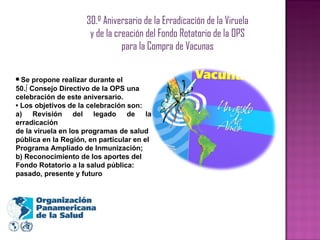 30.º Aniversario de la Erradicación de la Viruela y de la creación del Fondo Rotatorio de la OPS para la Compra de Vacunas •  Se propone realizar durante el 50.º Consejo Directivo de la OPS una celebración de este aniversario. •  Los objetivos de la celebración son: a) Revisión del legado de la erradicación de la viruela en los programas de salud pública en la Región, en particular en el Programa Ampliado de Inmunización; b) Reconocimiento de los aportes del Fondo Rotatorio a la salud pública: pasado, presente y futuro 