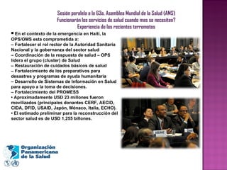 Sesión paralela a la 63a. Asamblea Mundial de la Salud (AMS) Funcionarán los servicios de salud cuando mas se necesiten? Experiencia de los recientes terremotos •  En el contexto de la emergencia en Haití, la OPS/OMS esta comprometida a: –  Fortalecer el rol rector de la Autoridad Sanitaria Nacional y la gobernanza del sector salud –  Coordinación de la respuesta de salud – OPS lidera el grupo (cluster) de Salud –  Restauración de cuidados básicos de salud –  Fortalecimiento de los preparativos para desastres y programas de ayuda humanitaria –  Desarrollo de Sistemas de Información en Salud para apoyo a la toma de decisiones. –  Fortalecimiento del PROMESS •  Aproximadamente USD 23 millones fueron movilizados (principales donantes CERF, AECID, CIDA, DFID, USAID, Japón, Mónaco, Italia, ECHO). •  El estimado preliminar para la reconstrucción del sector salud es de USD 1,255 billones. 