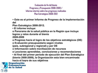 Evaluación de fin del bienio Programa y Presupuesto 2008-2009 / Informe interino sobre los progresos realizados Plan Estratégico 2008-2012 •  Este es el primer Informe de Progreso de la Implementación del Plan Estratégico 2008-2012. •  El informe incluye: o Panorama de la salud pública en la Región que incluye logros y retos durante el bienio 2008-2009 o Progreso hacia el logro de los objetivos estratégicos (OE) o Evaluación presupuestaria según niveles (país, subregional y regional) y por OE o Información sobre movilización de recursos o Lecciones aprendidas, conclusiones y recomendaciones •  Al final del primer período de ejecución del Plan Estratégico (bienio 2008-2009), la Organización esta bien encaminada hacia el logro de sus objetivos 