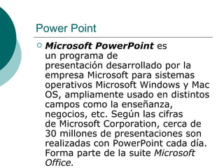 Power Point
   Microsoft PowerPoint es
    un programa de
    presentación desarrollado por la
    empresa Microsoft para sistemas
    operativos Microsoft Windows y Mac
    OS, ampliamente usado en distintos
    campos como la enseñanza,
    negocios, etc. Según las cifras
    de Microsoft Corporation, cerca de
    30 millones de presentaciones son
    realizadas con PowerPoint cada día.
    Forma parte de la suite Microsoft
    Office.
 