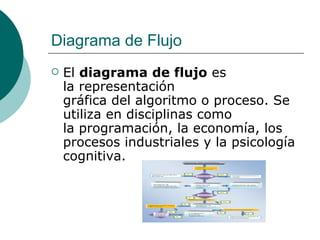 Diagrama de Flujo
   El diagrama de flujo es
    la representación
    gráfica del algoritmo o proceso. Se
    utiliza en disciplinas como
    la programación, la economía, los
    procesos industriales y la psicología
    cognitiva.
 
