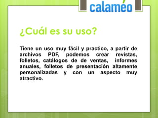 ¿Cuál es su uso?
Tiene un uso muy fácil y practico, a partir de
archivos PDF, podemos crear revistas,
folletos, catálogos de de ventas, informes
anuales, folletos de presentación altamente
personalizadas y con un aspecto muy
atractivo.
 