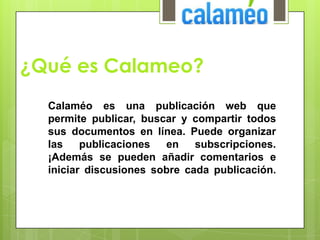 ¿Qué es Calameo?
Calaméo es una publicación web que
permite publicar, buscar y compartir todos
sus documentos en línea. Puede organizar
las publicaciones en subscripciones.
¡Además se pueden añadir comentarios e
iniciar discusiones sobre cada publicación.
 