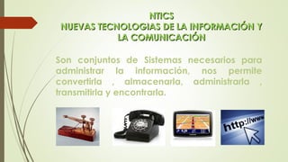 NTICSNTICS
NUEVAS TECNOLOGIAS DE LA INFORMACIÓN YNUEVAS TECNOLOGIAS DE LA INFORMACIÓN Y
LA COMUNICACIÓNLA COMUNICACIÓN
Son conjuntos de Sistemas necesarios para
administrar la información, nos permite
convertirla , almacenarla, administrarla ,
transmitirla y encontrarla.