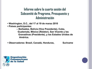 Informe sobre la cuarta sesión del Subcomité de Programa, Presupuesto y Administración •  Washington, D.C., del 17 al 19 de marzo 2010 •  Países participantes: –  Barbados, Bolivia (Vice Presidente), Cuba,  Guatemala, México (Relator), San Vicente y las  Granadinas (Presidente), y los Estados Unidos de    América. •  Observadores: Brasil, Canadá, Honduras,  Suriname 