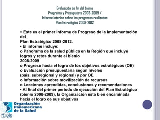 Evaluación de fin del bienio Programa y Presupuesto 2008-2009 / Informe interino sobre los progresos realizados Plan Estratégico 2008-2012 •  Este es el primer Informe de Progreso de la Implementación del Plan Estratégico 2008-2012. •  El informe incluye: o Panorama de la salud pública en la Región que incluye logros y retos durante el bienio 2008-2009 o Progreso hacia el logro de los objetivos estratégicos (OE) o Evaluación presupuestaria según niveles (país, subregional y regional) y por OE o Información sobre movilización de recursos o Lecciones aprendidas, conclusiones y recomendaciones •  Al final del primer período de ejecución del Plan Estratégico (bienio 2008-2009), la Organización esta bien encaminada hacia el logro de sus objetivos 