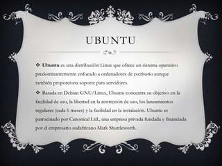 UBUNTU

 Ubuntu es una distribución Linux que ofrece un sistema operativo
predominantemente enfocado a ordenadores de escritorio aunque
también proporciona soporte para servidores.
 Basada en Debian GNU/Linux, Ubuntu concentra su objetivo en la
facilidad de uso, la libertad en la restricción de uso, los lanzamientos
regulares (cada 6 meses) y la facilidad en la instalación. Ubuntu es
patrocinado por Canonical Ltd., una empresa privada fundada y financiada
por el empresario sudafricano Mark Shuttleworth.
 