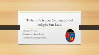 Trabajo Práctico: Centenario del
colegio San Luis.
•Materia: NTICx
•Profesora: Liliana Torija.
•Alumno: Laureiro, Federico.
 