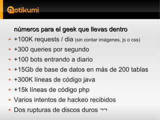 números para el geek que llevas dentro
   +100K requests / dia (sin contar imágenes, js o css)
   +300 queries por segundo
   +100 bots entrando a diario
   +15Gb de base de datos en más de 200 tablas
   +300K líneas de código java
   +15k líneas de código php
   Varios intentos de hackeo recibidos
   Dos rupturas de discos duros ¬¬
 