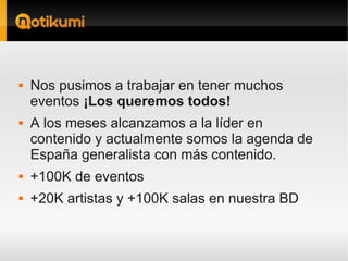    Nos pusimos a trabajar en tener muchos
    eventos ¡Los queremos todos!
   A los meses alcanzamos a la líder en
    contenido y actualmente somos la agenda de
    España generalista con más contenido.
   +100K de eventos
   +20K artistas y +100K salas en nuestra BD
 