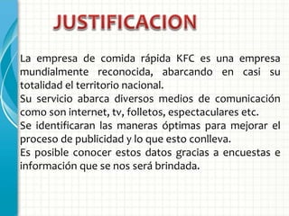 La empresa de comida rápida KFC es una empresa
mundialmente reconocida, abarcando en casi su
totalidad el territorio nacional.
Su servicio abarca diversos medios de comunicación
como son internet, tv, folletos, espectaculares etc.
Se identificaran las maneras óptimas para mejorar el
proceso de publicidad y lo que esto conlleva.
Es posible conocer estos datos gracias a encuestas e
información que se nos será brindada.
 