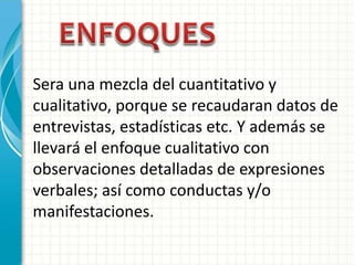 Sera una mezcla del cuantitativo y
cualitativo, porque se recaudaran datos de
entrevistas, estadísticas etc. Y además se
llevará el enfoque cualitativo con
observaciones detalladas de expresiones
verbales; así como conductas y/o
manifestaciones.
 
