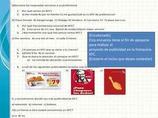 Seleccione las respuestas cercanas a su preferencia
1. Por qué comes en KFC?
2. a) Por moda B) por mi familia C) me gusta¿Cuál es tu KFC de preferencia?
A) Plaza Dorado B) Zangamanga C) Hidalgo D) Sendero E) Carretera 57 F) plaza San Luis
3. Por qué frecuentas esta sucursal de KFC?
A) Esta cerca de mi casa B)está de moda C)tiene mejor servicio
4. ¿Normalmente con qué frecuencia visitas KFC?
a) Por semana b) una vez al mes c) cada 3 meses
5. ¿Si piensas en KFC que se viene a tu mente?
6. a)Pollo frito B) el coronel
7. Que te llama la atención al comprar en KFC?
a) La comida b) ubicación c) promociones
8. ¿cuál de las siguientes publicidades te llama más la atención?
a) b) c)
9. ¿normalmente donde vez más publicidad de kfc?
a) televisión b) internet c) folletos
10) ¿si fueras a otra ciudad consumirías en KFC?
a) si B) no
(Encabezado)
Esta encuesta tiene el fin de apoyarse
para realizar el
proyecto de publicidad en la franquicia
KFC.
(Encierre el inciso que desee contestar)
 