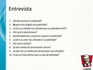 Entrevista
1. ¿Dónde proviene su publicidad?
2. ¿a quién esta dirigida esta publicidad?
3. ¿Cuál es su método mas utilizado para la publicidad en KFC?
4. ¿Por qué lo seleccionaron?
5. Aproximadamente, ¿cuanto es el gasto en publicidad?
6. ¿Cuál es su color mas utilizado en su publicidad?
7. ¿Por que lo utilizan?
8. ¿Cuales medios de comunicación utilizan?
9. ¿Cuales son sus medios de comunicación mas utilizados?
10. ¿Cuál es el mas efectivo para su tipo de publicidad?
A
 