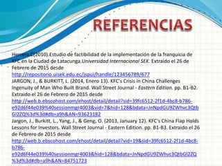 Herrera.C(2010).Estudio de factibilidad de la implementación de la franquicia de
KFC en la Ciudad de Latacunga.Universidad Internacional SEK. Extraído el 26 de
Febrero de 2015 desde
http://repositorio.uisek.edu.ec/jspui/handle/123456789/677
JARGON, J., & BURKITT, L. (2014, Enero 13). KFC's Crisis in China Challenges
Ingenuity of Man Who Built Brand. Wall Street Journal - Eastern Edition. pp. B1-B2.
Extraido el 26 de Febrero de 2015 desde
http://web.b.ebscohost.com/ehost/detail/detail?sid=39fc6512-2f1d-4bc8-b786-
e92d6f44e039%40sessionmgr4003&vid=7&hid=128&bdata=JnNpdGU9ZWhvc3Qtb
Gl2ZQ%3d%3d#db=a9h&AN=93623182
Jargon, J., Burkitt, L., Yang, J., & Geng, O. (2013, January 12). KFC's China Flap Holds
Lessons for Investors. Wall Street Journal - Eastern Edition. pp. B1-B3. Extraido el 26
de Febrero de 2015 desde
http://web.b.ebscohost.com/ehost/detail/detail?vid=19&sid=39fc6512-2f1d-4bc8-
b786-
e92d6f44e039%40sessionmgr4003&hid=128&bdata=JnNpdGU9ZWhvc3QtbGl2ZQ
%3d%3d#db=a9h&AN=84751723
 