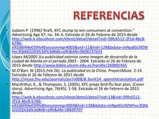 • Judann.P (1996)"Kraft, KFC stump to win consumers at convention."
Advertising Age 67, no. 34: 6. Extraido el 26 de Febrero de 2015 desde
http://web.b.ebscohost.com/ehost/detail/detail?sid=39fc6512-2f1d-4bc8-
b786-
e92d6f44e039%40sessionmgr4003&vid=11&hid=128&bdata=JnNpdGU9ZW
hvc3QtbGl2ZQ%3d%3d#db=a9h&AN=9608237633
• López.M(2005 )La publicidad exterior como imagen de desarrollo de la
ciudad de Manta en el periodo 2003 - 2004. Extraído el 26 de Febrero de
2015 desde http://www.biblio.uleam.edu.ec/handle/26000/455
• M.O'Barr. W (2015,Feb 26). La publicidad en la China. ProyectMuse. 2-14.
Extraído el 26 de Febrero de 2015 desde
http://muse.jhu.edu/journals/asr/v008/8.3unit14_spanishtranslation.pdf
• MacArthur, K., & Thompson, S. (2005). KFC preps bird-flu fear plan. (Cover
story). Advertising Age, 76(45), 1-58. Extraido el 26 de Febrero de 2015
desde
http://web.b.ebscohost.com/ehost/detail/detail?vid=13&sid=39fc6512-
2f1d-4bc8-b786-
e92d6f44e039%40sessionmgr4003&hid=128&bdata=JnNpdGU9ZWhvc3Qtb
Gl2ZQ%3d%3d#db=a9h&AN=18839707
 