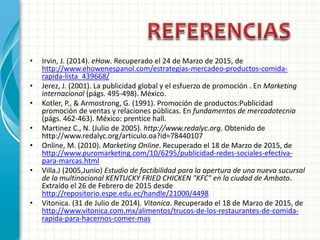 • Irvin, J. (2014). eHow. Recuperado el 24 de Marzo de 2015, de
http://www.ehowenespanol.com/estrategias-mercadeo-productos-comida-
rapida-lista_439668/
• Jerez, J. (2001). La publicidad global y el esfuerzo de promoción . En Marketing
internacional (págs. 495-498). México.
• Kotler, P., & Armostrong, G. (1991). Promoción de productos:Publicidad
promoción de ventas y relaciones públicas. En fundamentos de mercadotecnia
(págs. 462-463). México: prentice hall.
• Martinez C., N. (Julio de 2005). http://www.redalyc.org. Obtenido de
http://www.redalyc.org/articulo.oa?id=78440107
• Online, M. (2010). Marketing Online. Recuperado el 18 de Marzo de 2015, de
http://www.puromarketing.com/10/6295/publicidad-redes-sociales-efectiva-
para-marcas.html
• Villa.J (2005,Junio) Estudio de factibilidad para la apertura de una nueva sucursal
de la multinacional KENTUCKY FRIED CHICKEN "KFC" en la ciudad de Ambato.
Extraído el 26 de Febrero de 2015 desde
http://repositorio.espe.edu.ec/handle/21000/4498
• Vitonica. (31 de Julio de 2014). Vitonica. Recuperado el 18 de Marzo de 2015, de
http://www.vitonica.com.mx/alimentos/trucos-de-los-restaurantes-de-comida-
rapida-para-hacernos-comer-mas
 
