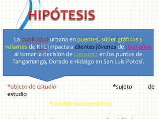 *objeto de estudio *sujeto de
estudio
*variable independiente
La publicidad urbana en puentes, súper gráficos y
volantes de KFC impacta a clientes jóvenes de 16-21 años
al tomar la decisión de consumir en los puntos de
Tangamanga, Dorado e Hidalgo en San Luis Potosí.
 