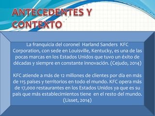 La franquicia del coronel Harland Sanders KFC
Corporation, con sede en Louisville, Kentucky, es una de las
pocas marcas en los Estados Unidos que tuvo un éxito de
décadas y siempre en constante innovación. (Cejudo, 2014)
KFC atiende a más de 12 millones de clientes por día en más
de 115 países y territorios en todo el mundo. KFC opera más
de 17,000 restaurantes en los Estados Unidos ya que es su
país que más establecimientos tiene en el resto del mundo.
(Lisset, 2014)
 