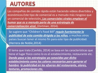 Las compañías de comida rápida están haciendo videos divertidos y
económicos.Este tipo de comercial es a menudo más riesgoso que
un comercial de televisión. Los comerciales virales emplean el
humor que es a menudo parte de una estrategia de
comercialización viral. (Zortman, 2014).
Se sugiere que “Children's Food Bill” regule fuertemente la
publicidad de esta comida dirigida a los niños, y muchos otros
países buscan tener el mismo fin para este tipo de publicidad.
(Herrera de Noble,2014)
El tema que trata (Cavildo, 2014) se basa en las características que
tiene el lugar físico como lo es el establecimiento, restaurante etc.
Dando paso a las estrategias ya conocidas por dicho
establecimiento como los colores necesarios para generar el
hambre, la publicidad en las afueras del restaurante, olores,
texturas, promociones etc.
 