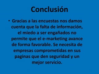 Conclusión
• Gracias a las encuestas nos damos
cuenta que la falta de información,
el miedo a ser engañados no
permite que el e-marketing avance
de forma favorable. Se necesita de
empresas comprometidas en sus
paginas que den seguridad y un
mejor servicio.
 