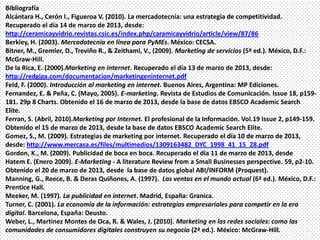 Bibliografía
Alcántara H., Cerón I., Figueroa V. (2010). La mercadotecnia: una estrategia de competitividad.
Recuperado el día 14 de marzo de 2013, desde:
http://ceramicayvidrio.revistas.csic.es/index.php/caramicayvidrio/article/view/87/86
Berkley, H. (2003). Mercadotecnia en línea para PyMEs. México: CECSA.
Bitner, M., Gremler, D., Treviño R., & Zeithaml, V., (2009). Marketing de servicios (5ª ed.). México, D.F.:
McGraw-Hill.
De la Rica, E. (2000).Marketing en internet. Recuperado el día 13 de marzo de 2013, desde:
http://redgiga.com/documentacion/marketingeninternet.pdf
Feld, F. (2000). Introducción al marketing en internet. Buenos Aires, Argentina: MP Ediciones.
Fernandez, E. & Peña, C. (Mayo, 2005). E-marketing. Revista de Estudios de Comunicación. Issue 18, p159-
181. 29p 8 Charts. Obtenido el 16 de marzo de 2013, desde la base de datos EBSCO Academic Search
Elite.
Ferran, S. (Abril, 2010).Marketing por Internet. El profesional de la Información. Vol.19 Issue 2, p149-159.
Obtenido el 15 de marzo de 2013, desde la base de datos EBSCO Academic Search Elite.
Gomez, S., M. (2009). Estrategias de marketing por internet. Recuperado el día 10 de marzo de 2013,
desde: http://www.mercasa.es/files/multimedios/1309163482_DYC_1998_41_15_28.pdf
Gordon, K., M. (2009). Publicidad de boca en boca. Recuperado el dia 11 de marzo de 2013, desde
Hatem E. (Enero 2009). E-Marketing - A literature Review from a Small Businesses perspective. 59, p2-10.
Obtenido el 20 de marzo de 2013, desde la base de datos global ABI/INFORM (Proquest).
Manning, G., Reece, B. & Deras Quiñones, A. (1997). Las ventas en el mundo actual (6ª ed.). México, D.F.:
Prentice Hall.
Meeker, M. (1997). La publicidad en internet. Madrid, España: Granica.
Turner, C. (2001). La economía de la información: estrategias empresariales para competir en la era
digital. Barcelona, España: Deusto.
Weber, L., Martinez Montes de Oca, R. & Wales, J. (2010). Marketing en las redes sociales: como las
comunidades de consumidores digitales construyen su negocio (2ª ed.). México: McGraw-Hill.
 