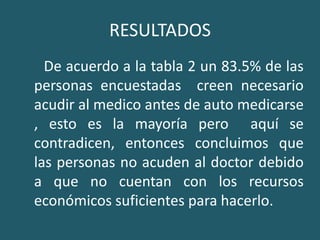 RESULTADOS      De acuerdo a la tabla 2 un 83.5% de las personas encuestadas  creen necesario acudir al medico antes de auto medicarse , esto es la mayoría pero  aquí se contradicen, entonces concluimos que las personas no acuden al doctor debido a que no cuentan con los recursos económicos suficientes para hacerlo. 