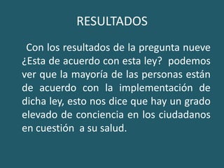 RESULTADOS     Con los resultados de la pregunta nueve ¿Esta de acuerdo con esta ley?  podemos ver que la mayoría de las personas están de acuerdo con la implementación de dicha ley, esto nos dice que hay un grado elevado de conciencia en los ciudadanos en cuestión  a su salud.