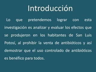 Introducción  Lo que pretendemos lograr con esta investigación es analizar y evaluar los efectos que se produjeron en los habitantes de San Luis Potosí, al prohibir la venta de antibióticos y así demostrar que el uso controlado de antibióticos es benéfico para todos.  