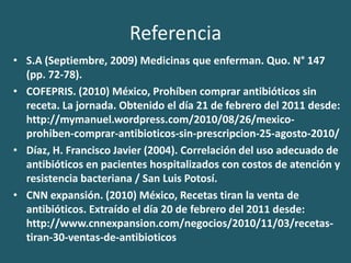 ReferenciaS.A (Septiembre, 2009) Medicinas que enferman. Quo. N° 147 (pp. 72-78).COFEPRIS. (2010) México, Prohíben comprar antibióticos sin receta. La jornada. Obtenido el día 21 de febrero del 2011 desde: http://mymanuel.wordpress.com/2010/08/26/mexico-prohiben-comprar-antibioticos-sin-prescripcion-25-agosto-2010/Díaz, H. Francisco Javier (2004). Correlación del uso adecuado de antibióticos en pacientes hospitalizados con costos de atención y resistencia bacteriana / San Luis Potosí. CNN expansión. (2010) México, Recetas tiran la venta de antibióticos. Extraído el día 20 de febrero del 2011 desde: http://www.cnnexpansion.com/negocios/2010/11/03/recetas-tiran-30-ventas-de-antibioticos 