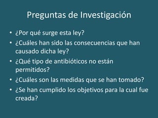 Preguntas de Investigación¿Por qué surge esta ley?¿Cuáles han sido las consecuencias que han causado dicha ley?¿Qué tipo de antibióticos no están permitidos?¿Cuáles son las medidas que se han tomado?¿Se han cumplido los objetivos para la cual fue creada? 