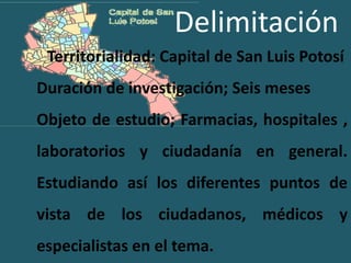 DelimitaciónTerritorialidad: Capital de San Luis PotosíDuración de investigación; Seis mesesObjeto de estudio; Farmacias, hospitales , laboratorios y ciudadanía en general. Estudiando así los diferentes puntos de vista de los ciudadanos, médicos y especialistas en el tema.  