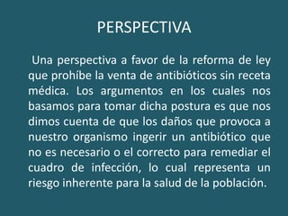 PERSPECTIVA     Una perspectiva a favor de la reforma de ley que prohíbe la venta de antibióticos sin receta médica. Los argumentos en los cuales nos basamos para tomar dicha postura es que nos dimos cuenta de que los daños que provoca a nuestro organismo ingerir un antibiótico que no es necesario o el correcto para remediar el cuadro de infección, lo cual representa un riesgo inherente para la salud de la población. 