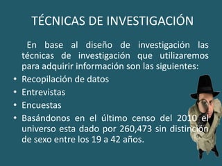  TÉCNICAS DE INVESTIGACIÓN      En base al diseño de investigación las técnicas de investigación que utilizaremos para adquirir información son las siguientes: Recopilación de datosEntrevistasEncuestasBasándonos en el último censo del 2010 el universo esta dado por 260,473 sin distinción de sexo entre los 19 a 42 años.
