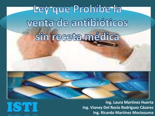 Ley que Prohíbe la venta de antibióticos sin receta médica ISTI Ing. Laura Martínez Huerta Ing. Vianey Del Rocío Rodríguez Cázares Ing. Ricardo Martínez Moctezuma 