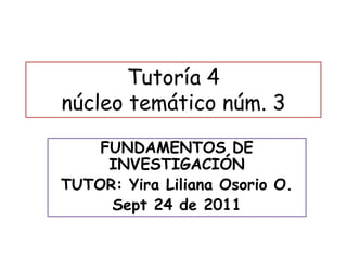 Tutoría 4
núcleo temático núm. 3
FUNDAMENTOS DE
INVESTIGACIÓN
TUTOR: Yira Liliana Osorio O.
Sept 24 de 2011
 