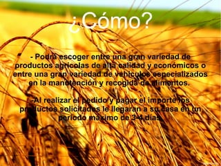 ¿Cómo?
- Podrá escoger entre una gran variedad de
productos agrícolas de alta calidad y económicos o
entre una gran variedad de vehículos especializados
en la manutención y recogida de alimentos.
-Al realizar el pedido y pagar el importe los
productos solicitados le llegaran a su casa en un
periodo máximo de 3-4 días.

 