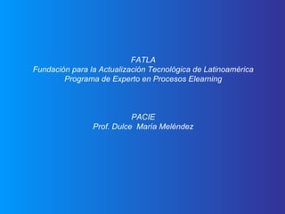 FATLA Fundación para la Actualización Tecnológica de Latinoamérica Programa de Experto en Procesos Elearning PACIE Prof. Dulce  María Meléndez 