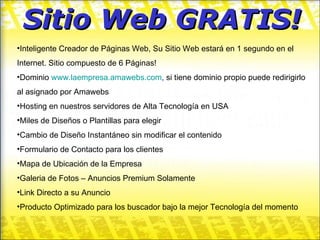 Sitio Web GRATIS! Inteligente Creador de Páginas Web, Su Sitio Web estará en 1 segundo en el Internet. Sitio compuesto de 6 Páginas! Dominio  www.laempresa.amawebs.com ,  si tiene dominio propio puede redirigirlo al asignado por Amawebs Hosting en nuestros servidores de Alta Tecnología en USA Miles de Diseños o Plantillas para elegir Cambio de Diseño Instantáneo sin modificar el contenido Formulario de Contacto para los clientes Mapa de Ubicación de la Empresa Galeria de Fotos – Anuncios Premium Solamente Link Directo a su Anuncio Producto Optimizado para los buscador bajo la mejor Tecnología del momento 