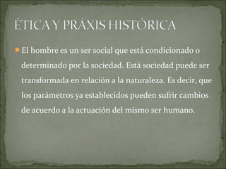 El hombre es un ser social que está condicionado o
determinado por la sociedad. Está sociedad puede ser
transformada en relación a la naturaleza. Es decir, que
los parámetros ya establecidos pueden sufrir cambios
de acuerdo a la actuación del mismo ser humano.
 