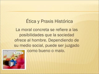Ética y Praxis Histórica
La moral concreta se refiere a las
posibilidades que la sociedad
ofrece al hombre. Dependiendo de
su medio social, puede ser juzgado
como bueno o malo.
 